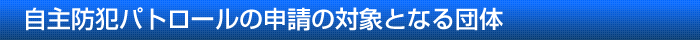 自主防犯パトロールの申請の対象となる団体