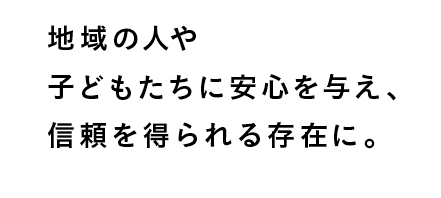 地域の人や子どもたちに安心を与え、信頼を得られる存在に。