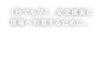 １秒でも早く、安全確実に現場へ到着するために。