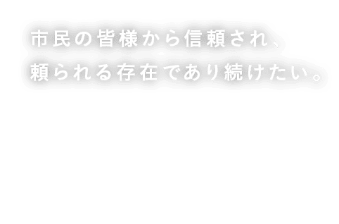 市民の皆様から信頼され、頼られる存在であり続けたい。