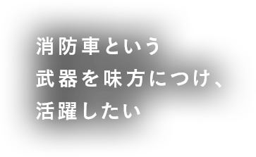 消防車という武器を味方につけ、活躍したい