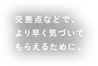 交差点などで、より早く気づいてもらえるために。