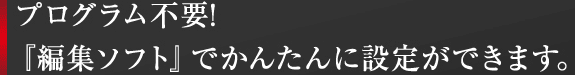 プログラム不要!『編集ソフト』でかんたんに設定ができます。