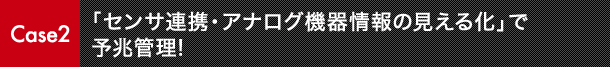 Case2 「センサ連携・アナログ機器情報の見える化」で予兆管理!