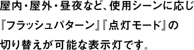 屋内・屋外・昼夜など、使用シーンに応じ『フラッシュパターン』『点灯モード』の切り替えが可能な表示灯です。