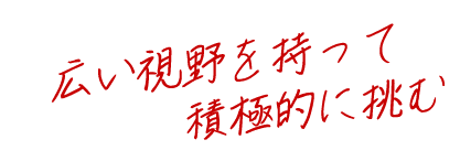 広い視野を持って積極的に挑む